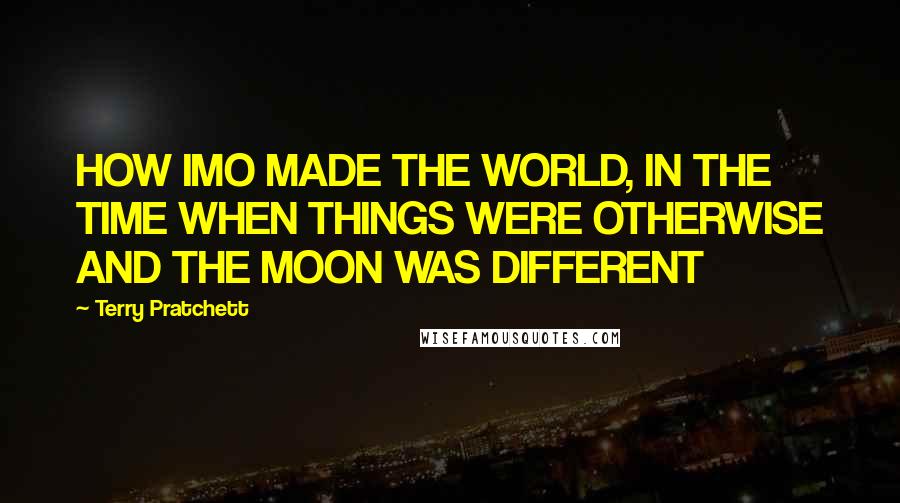 Terry Pratchett Quotes: HOW IMO MADE THE WORLD, IN THE TIME WHEN THINGS WERE OTHERWISE AND THE MOON WAS DIFFERENT