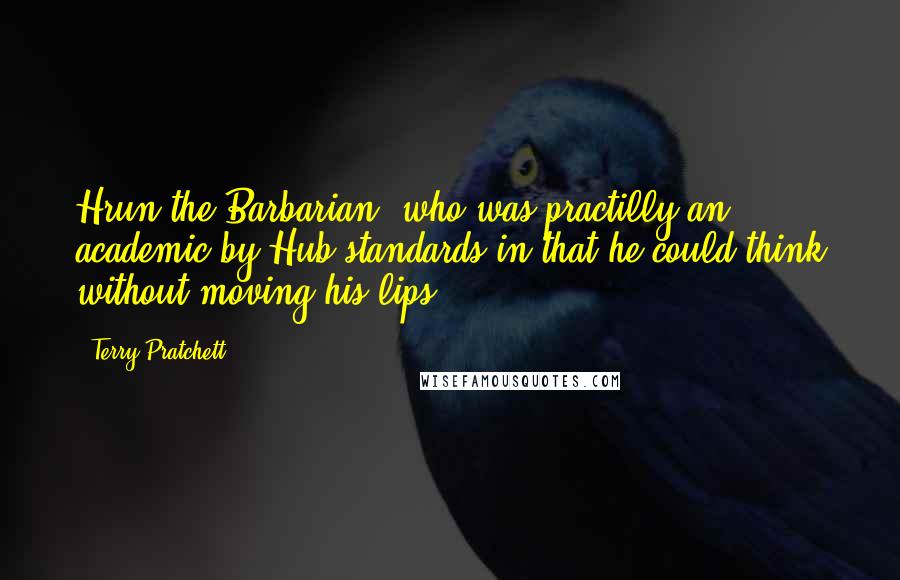 Terry Pratchett Quotes: Hrun the Barbarian, who was practilly an academic by Hub standards in that he could think without moving his lips.