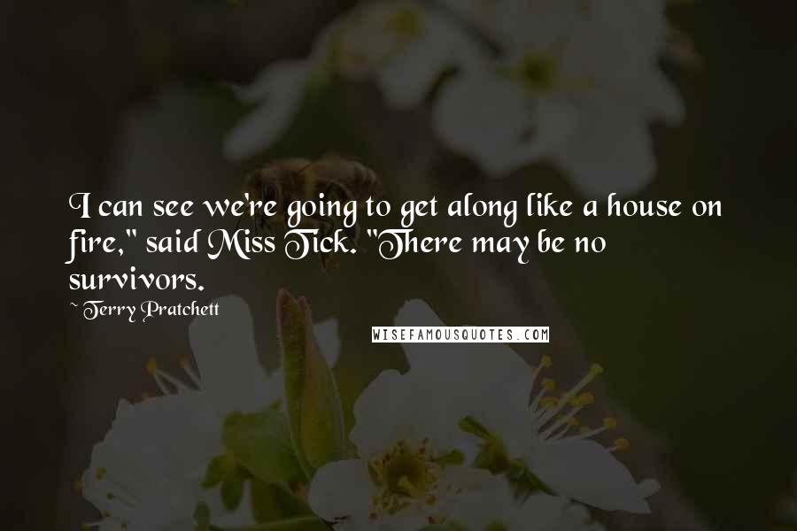 Terry Pratchett Quotes: I can see we're going to get along like a house on fire," said Miss Tick. "There may be no survivors.