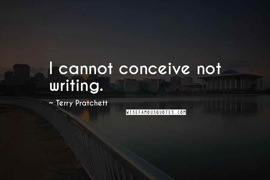 Terry Pratchett Quotes: I cannot conceive not writing.