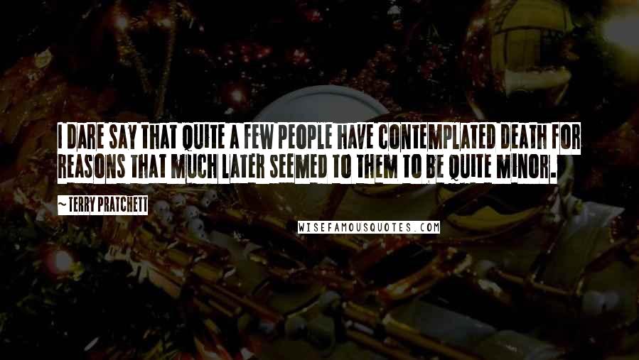 Terry Pratchett Quotes: I dare say that quite a few people have contemplated death for reasons that much later seemed to them to be quite minor.