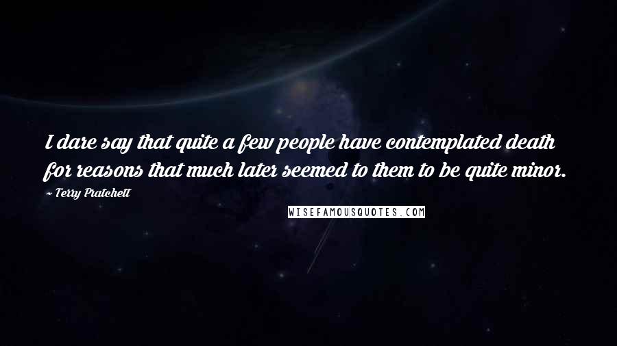 Terry Pratchett Quotes: I dare say that quite a few people have contemplated death for reasons that much later seemed to them to be quite minor.