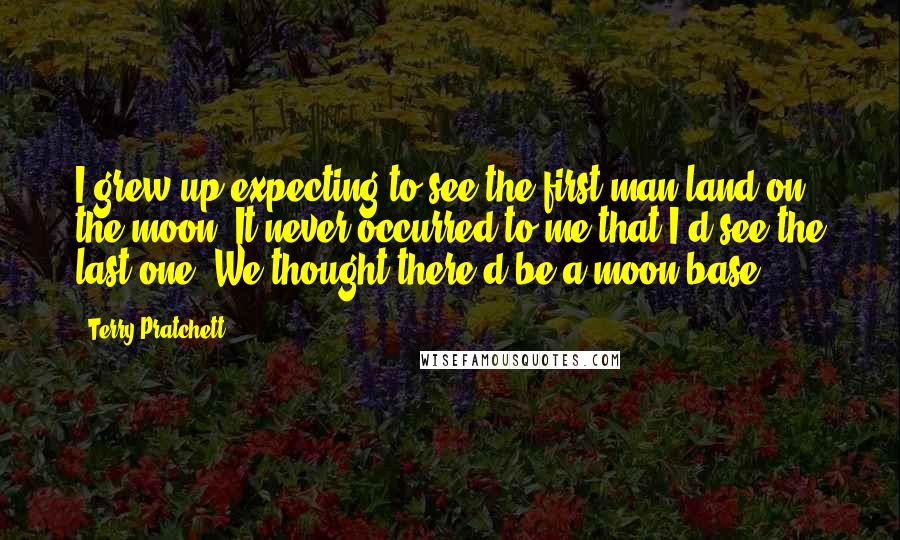 Terry Pratchett Quotes: I grew up expecting to see the first man land on the moon. It never occurred to me that I'd see the last one. We thought there'd be a moon base.