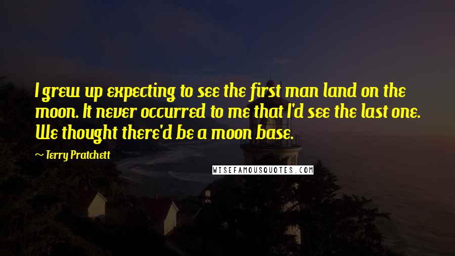 Terry Pratchett Quotes: I grew up expecting to see the first man land on the moon. It never occurred to me that I'd see the last one. We thought there'd be a moon base.