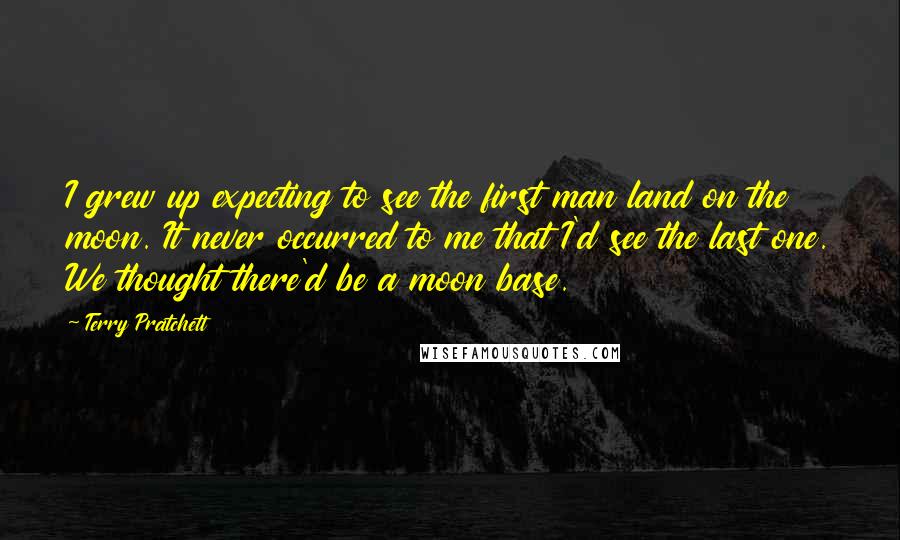 Terry Pratchett Quotes: I grew up expecting to see the first man land on the moon. It never occurred to me that I'd see the last one. We thought there'd be a moon base.