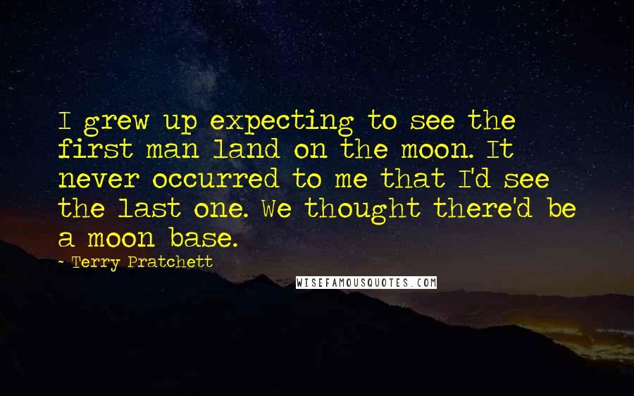 Terry Pratchett Quotes: I grew up expecting to see the first man land on the moon. It never occurred to me that I'd see the last one. We thought there'd be a moon base.