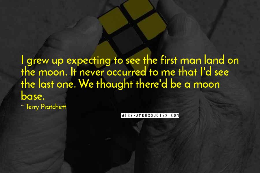 Terry Pratchett Quotes: I grew up expecting to see the first man land on the moon. It never occurred to me that I'd see the last one. We thought there'd be a moon base.