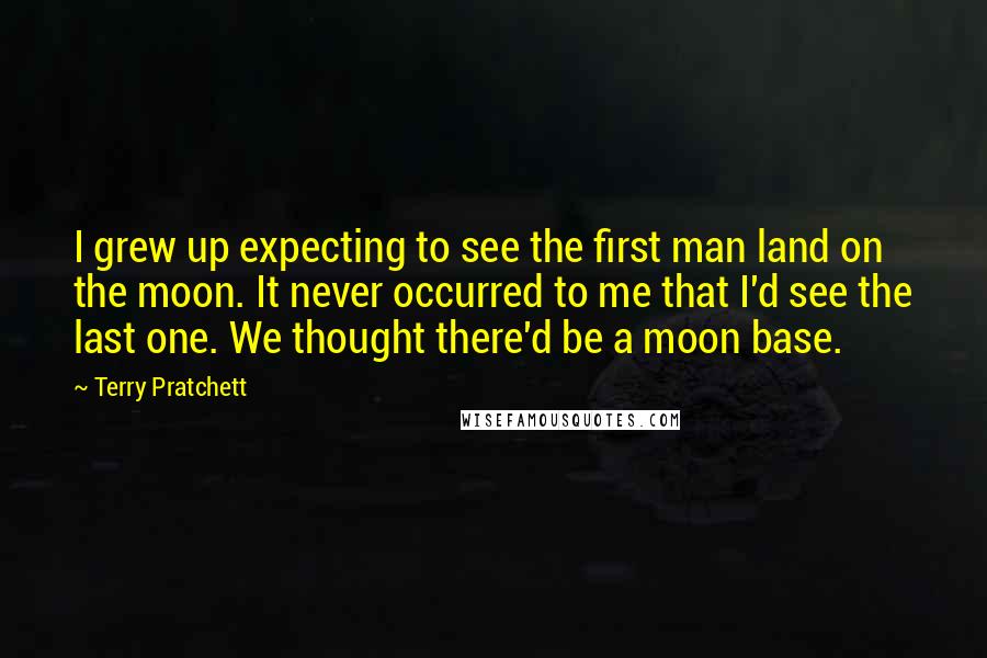 Terry Pratchett Quotes: I grew up expecting to see the first man land on the moon. It never occurred to me that I'd see the last one. We thought there'd be a moon base.