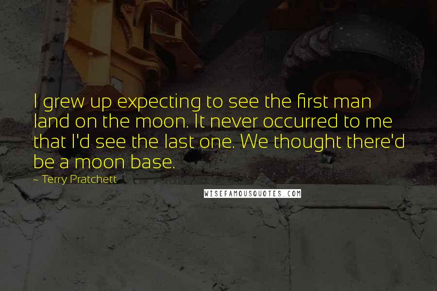 Terry Pratchett Quotes: I grew up expecting to see the first man land on the moon. It never occurred to me that I'd see the last one. We thought there'd be a moon base.