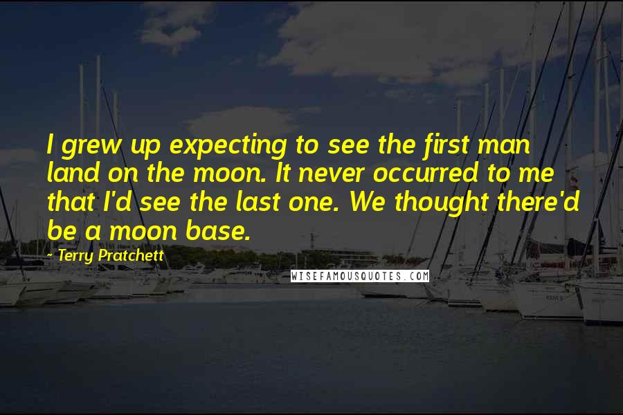 Terry Pratchett Quotes: I grew up expecting to see the first man land on the moon. It never occurred to me that I'd see the last one. We thought there'd be a moon base.