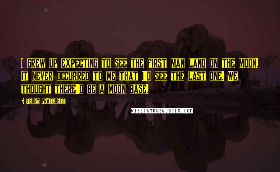 Terry Pratchett Quotes: I grew up expecting to see the first man land on the moon. It never occurred to me that I'd see the last one. We thought there'd be a moon base.