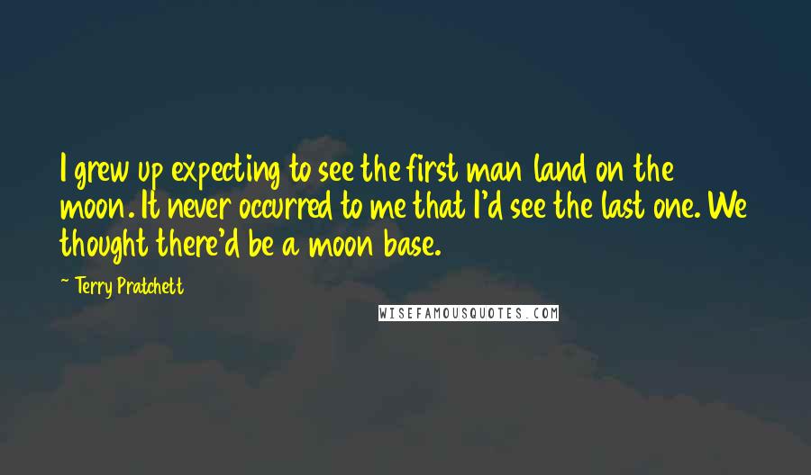 Terry Pratchett Quotes: I grew up expecting to see the first man land on the moon. It never occurred to me that I'd see the last one. We thought there'd be a moon base.