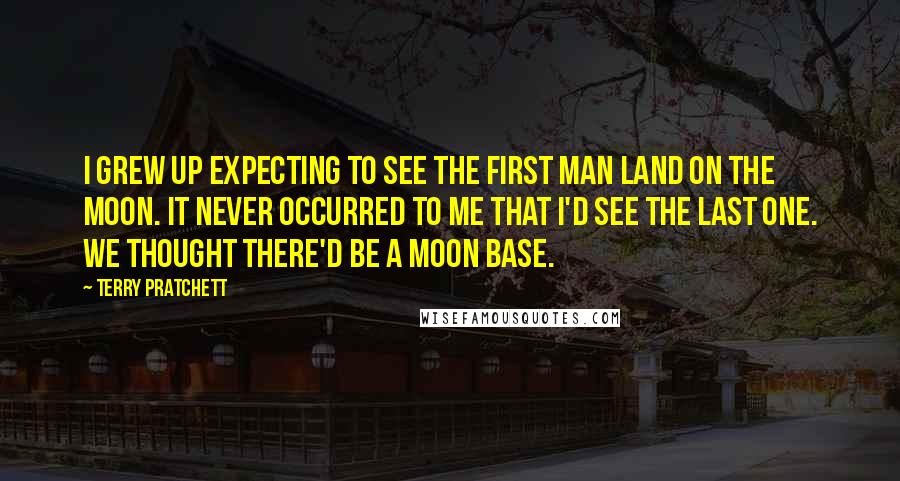 Terry Pratchett Quotes: I grew up expecting to see the first man land on the moon. It never occurred to me that I'd see the last one. We thought there'd be a moon base.