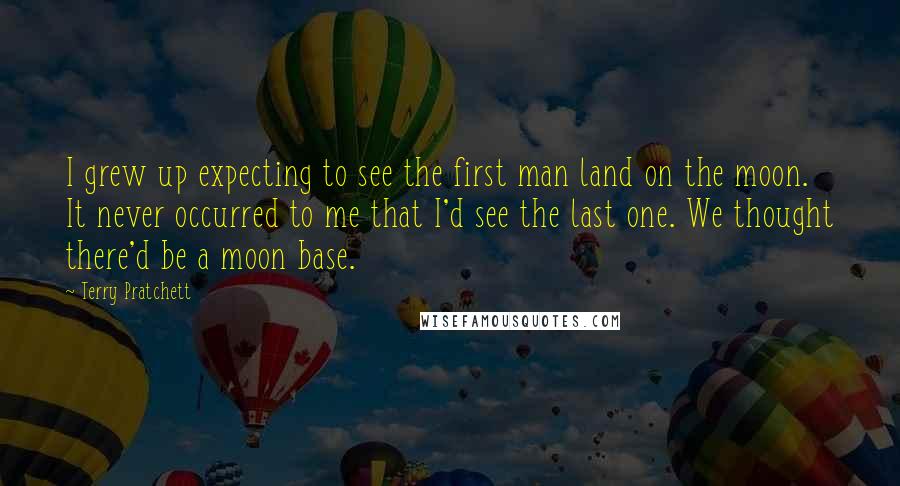 Terry Pratchett Quotes: I grew up expecting to see the first man land on the moon. It never occurred to me that I'd see the last one. We thought there'd be a moon base.