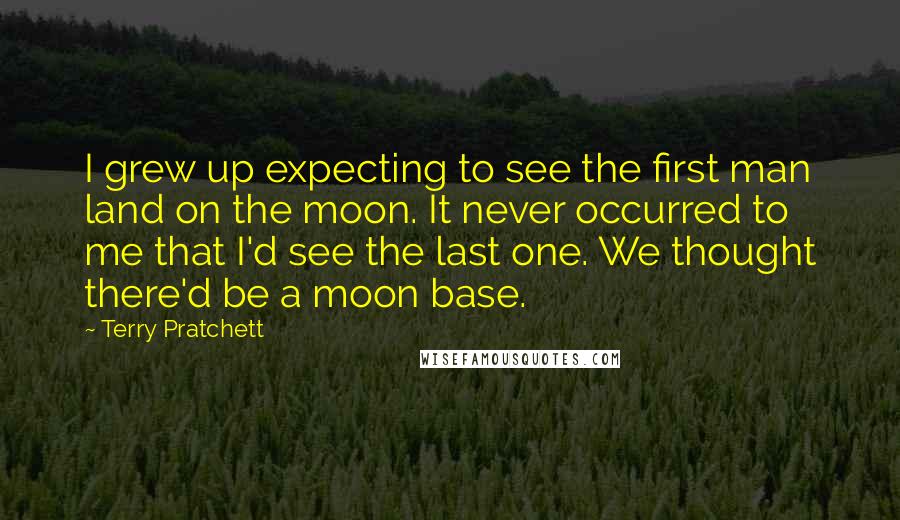 Terry Pratchett Quotes: I grew up expecting to see the first man land on the moon. It never occurred to me that I'd see the last one. We thought there'd be a moon base.