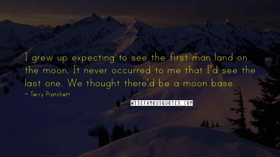 Terry Pratchett Quotes: I grew up expecting to see the first man land on the moon. It never occurred to me that I'd see the last one. We thought there'd be a moon base.