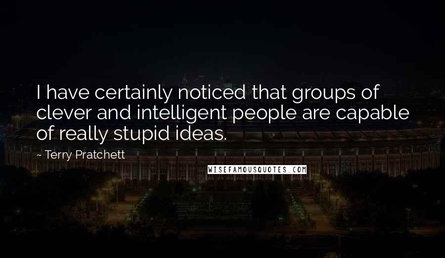 Terry Pratchett Quotes: I have certainly noticed that groups of clever and intelligent people are capable of really stupid ideas.