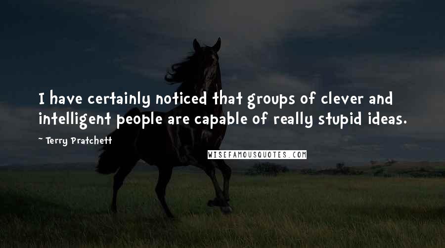 Terry Pratchett Quotes: I have certainly noticed that groups of clever and intelligent people are capable of really stupid ideas.