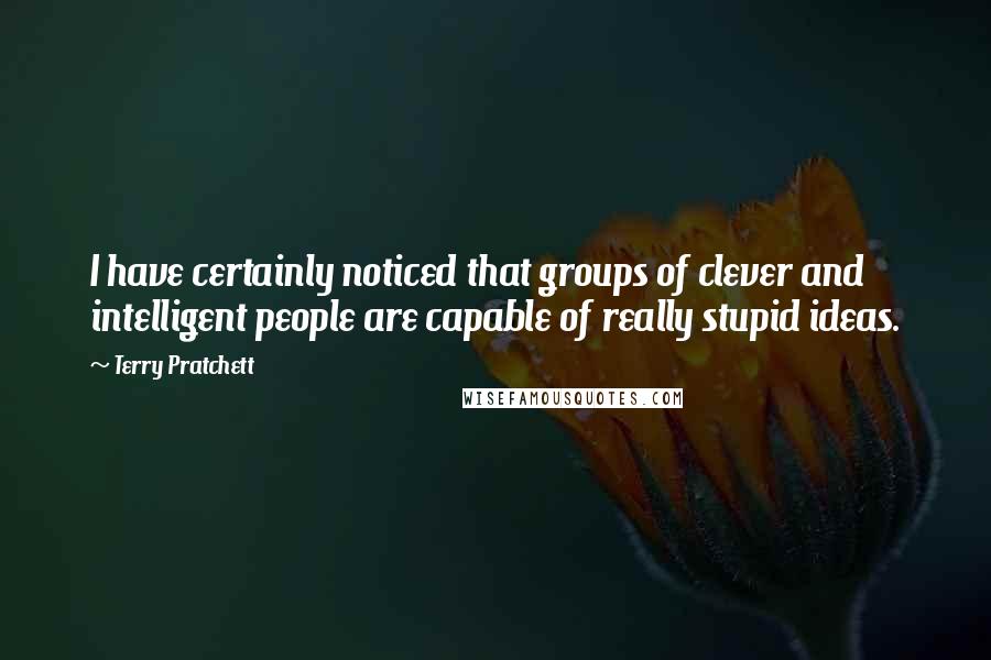 Terry Pratchett Quotes: I have certainly noticed that groups of clever and intelligent people are capable of really stupid ideas.