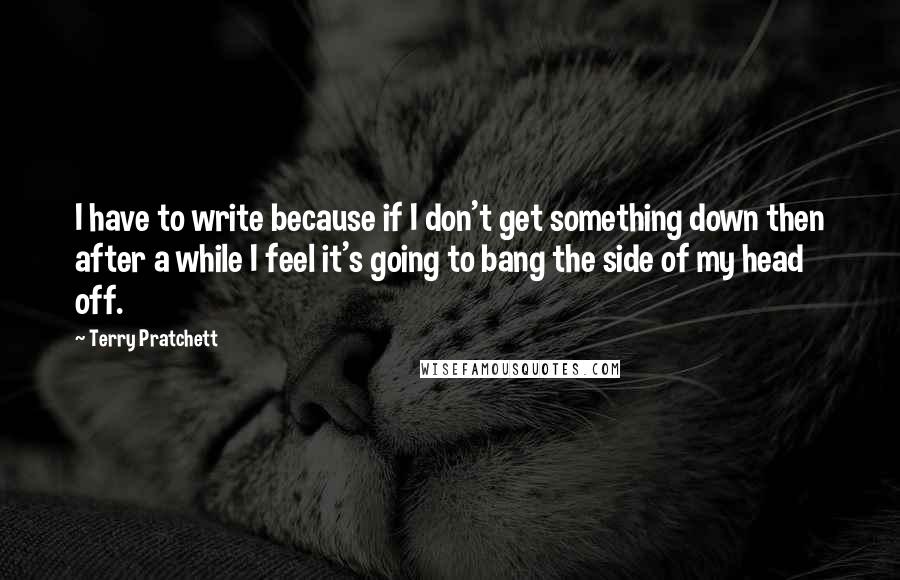 Terry Pratchett Quotes: I have to write because if I don't get something down then after a while I feel it's going to bang the side of my head off.