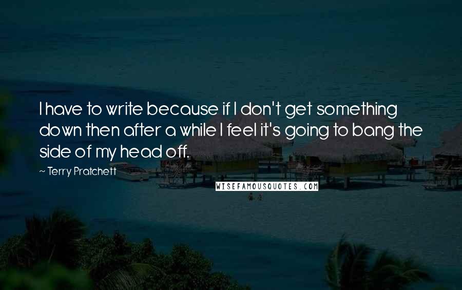 Terry Pratchett Quotes: I have to write because if I don't get something down then after a while I feel it's going to bang the side of my head off.