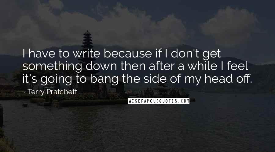 Terry Pratchett Quotes: I have to write because if I don't get something down then after a while I feel it's going to bang the side of my head off.