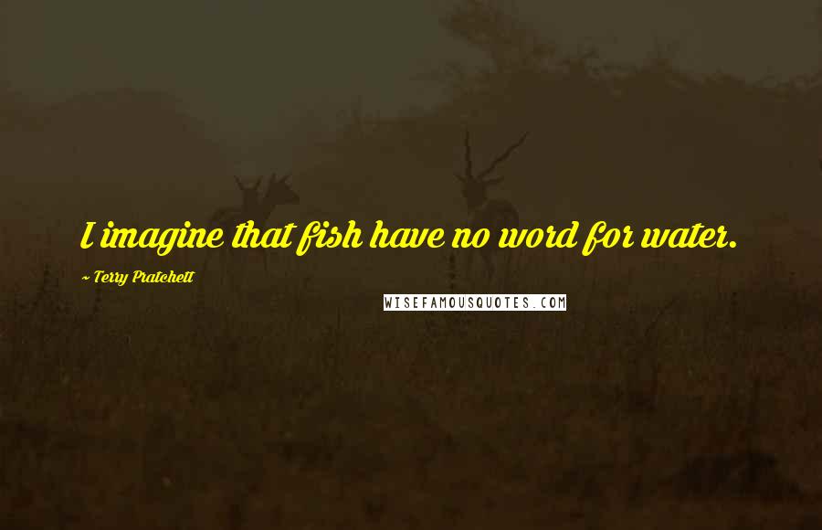 Terry Pratchett Quotes: I imagine that fish have no word for water.