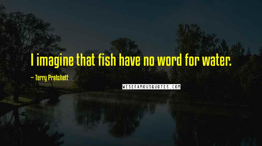 Terry Pratchett Quotes: I imagine that fish have no word for water.