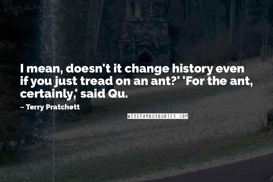 Terry Pratchett Quotes: I mean, doesn't it change history even if you just tread on an ant?' 'For the ant, certainly,' said Qu.