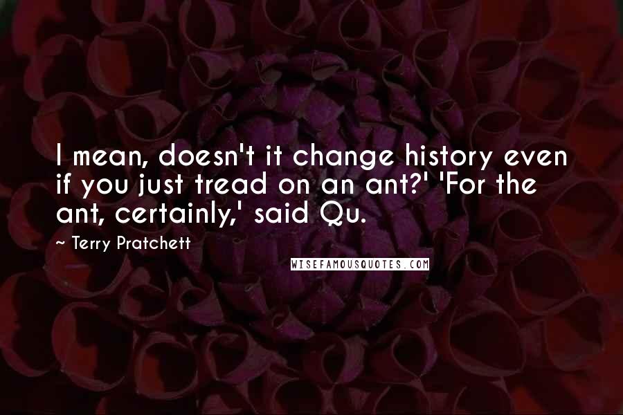 Terry Pratchett Quotes: I mean, doesn't it change history even if you just tread on an ant?' 'For the ant, certainly,' said Qu.