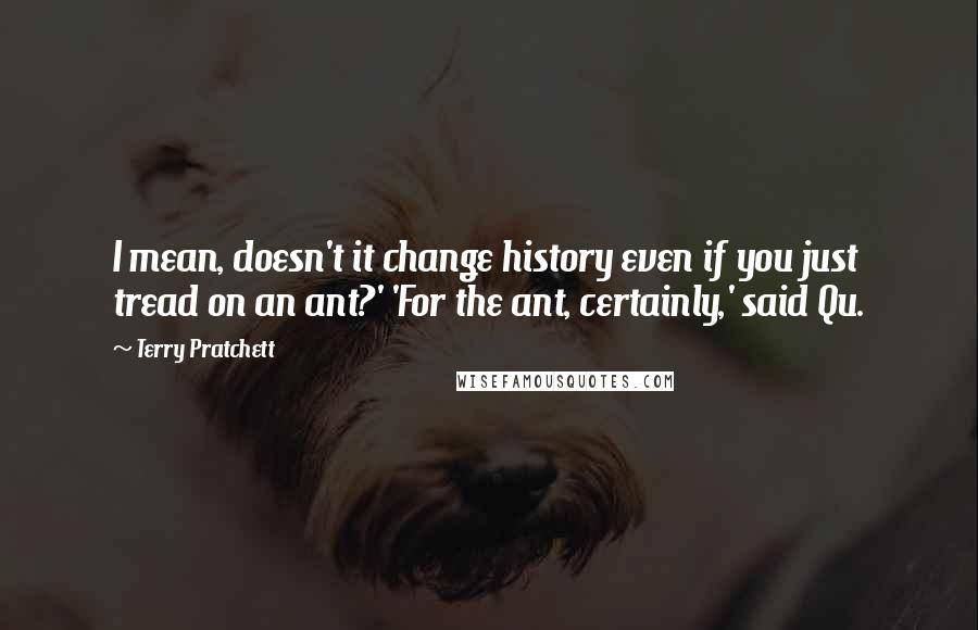 Terry Pratchett Quotes: I mean, doesn't it change history even if you just tread on an ant?' 'For the ant, certainly,' said Qu.