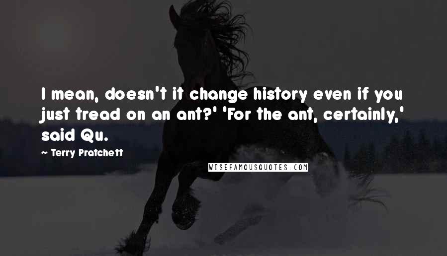 Terry Pratchett Quotes: I mean, doesn't it change history even if you just tread on an ant?' 'For the ant, certainly,' said Qu.