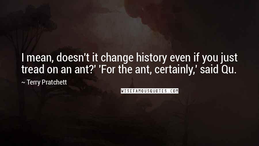 Terry Pratchett Quotes: I mean, doesn't it change history even if you just tread on an ant?' 'For the ant, certainly,' said Qu.