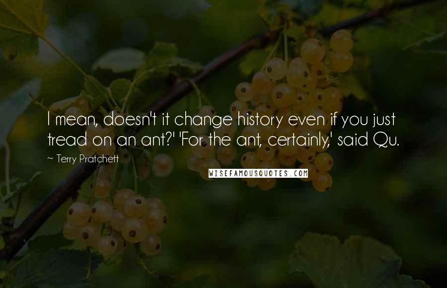 Terry Pratchett Quotes: I mean, doesn't it change history even if you just tread on an ant?' 'For the ant, certainly,' said Qu.