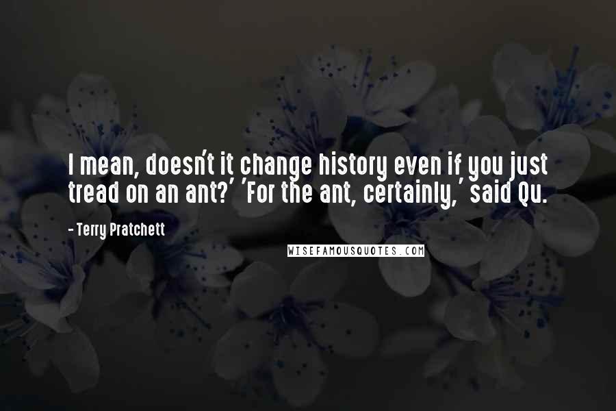 Terry Pratchett Quotes: I mean, doesn't it change history even if you just tread on an ant?' 'For the ant, certainly,' said Qu.