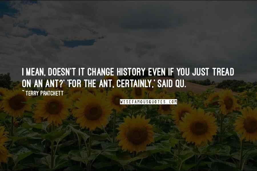 Terry Pratchett Quotes: I mean, doesn't it change history even if you just tread on an ant?' 'For the ant, certainly,' said Qu.