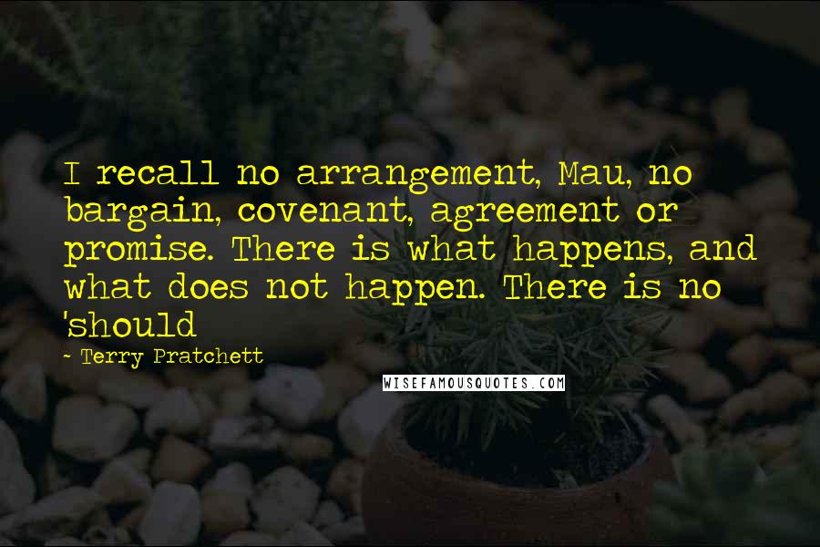 Terry Pratchett Quotes: I recall no arrangement, Mau, no bargain, covenant, agreement or promise. There is what happens, and what does not happen. There is no 'should