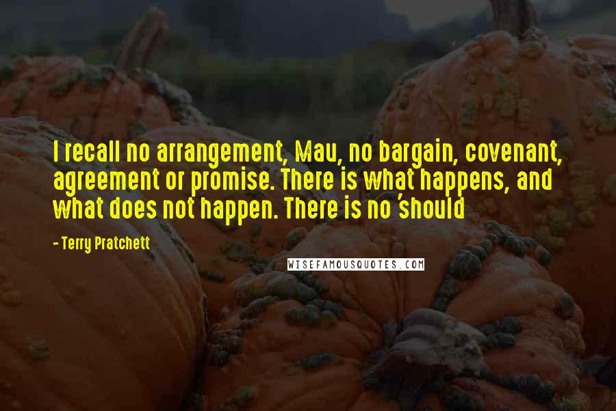 Terry Pratchett Quotes: I recall no arrangement, Mau, no bargain, covenant, agreement or promise. There is what happens, and what does not happen. There is no 'should