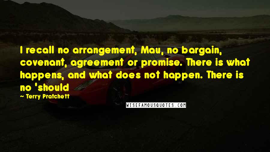 Terry Pratchett Quotes: I recall no arrangement, Mau, no bargain, covenant, agreement or promise. There is what happens, and what does not happen. There is no 'should