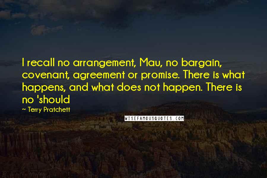 Terry Pratchett Quotes: I recall no arrangement, Mau, no bargain, covenant, agreement or promise. There is what happens, and what does not happen. There is no 'should