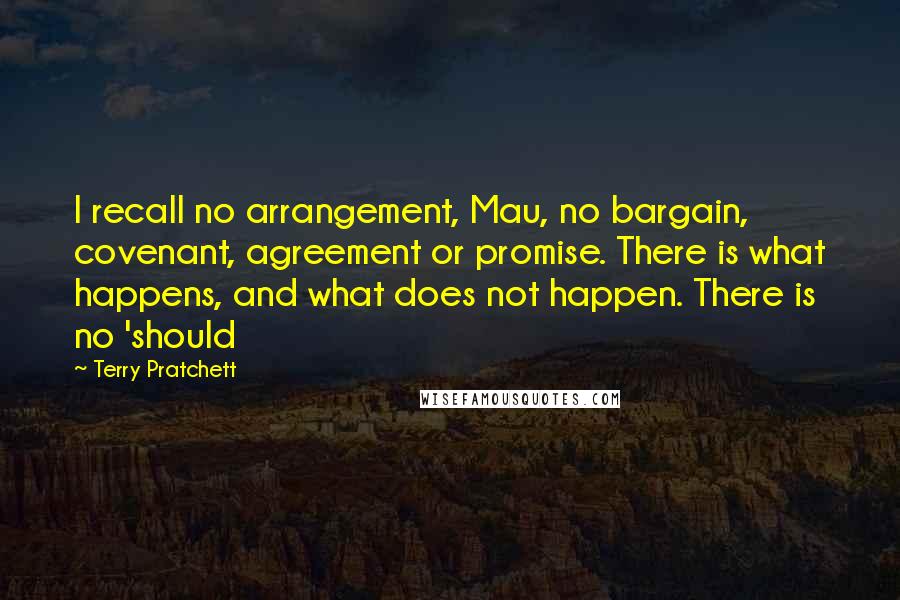 Terry Pratchett Quotes: I recall no arrangement, Mau, no bargain, covenant, agreement or promise. There is what happens, and what does not happen. There is no 'should