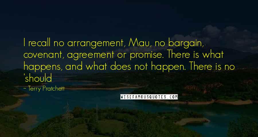 Terry Pratchett Quotes: I recall no arrangement, Mau, no bargain, covenant, agreement or promise. There is what happens, and what does not happen. There is no 'should