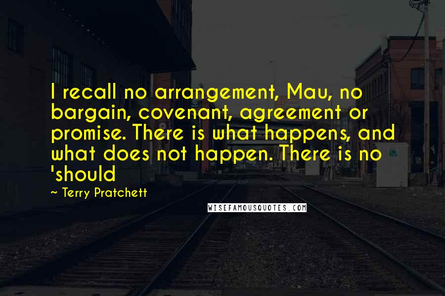 Terry Pratchett Quotes: I recall no arrangement, Mau, no bargain, covenant, agreement or promise. There is what happens, and what does not happen. There is no 'should