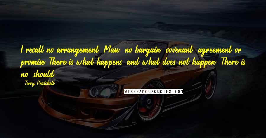 Terry Pratchett Quotes: I recall no arrangement, Mau, no bargain, covenant, agreement or promise. There is what happens, and what does not happen. There is no 'should