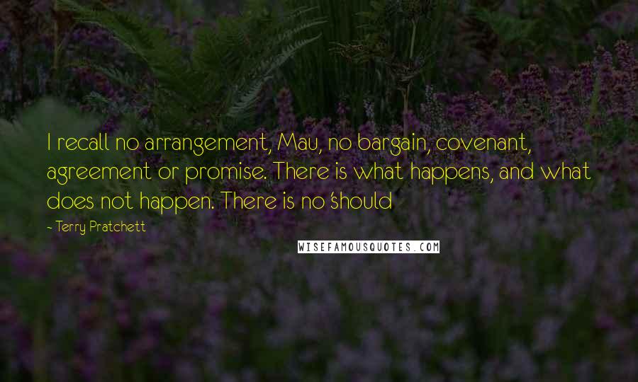 Terry Pratchett Quotes: I recall no arrangement, Mau, no bargain, covenant, agreement or promise. There is what happens, and what does not happen. There is no 'should
