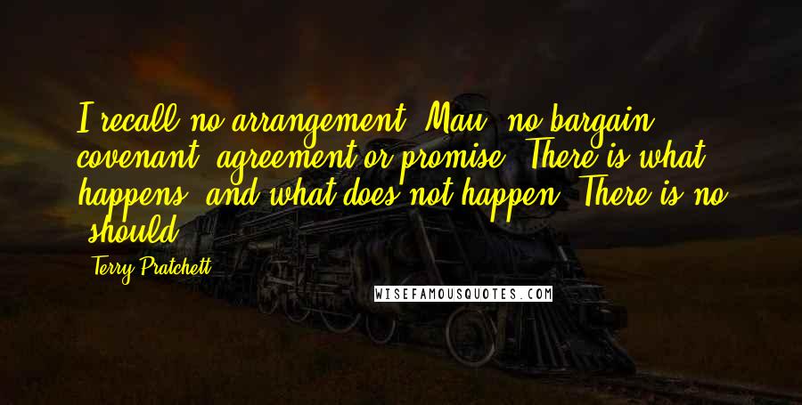 Terry Pratchett Quotes: I recall no arrangement, Mau, no bargain, covenant, agreement or promise. There is what happens, and what does not happen. There is no 'should