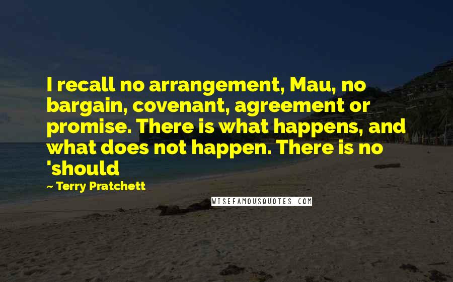Terry Pratchett Quotes: I recall no arrangement, Mau, no bargain, covenant, agreement or promise. There is what happens, and what does not happen. There is no 'should