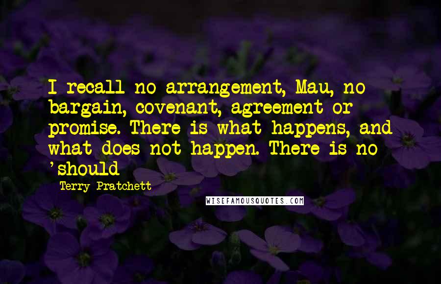 Terry Pratchett Quotes: I recall no arrangement, Mau, no bargain, covenant, agreement or promise. There is what happens, and what does not happen. There is no 'should