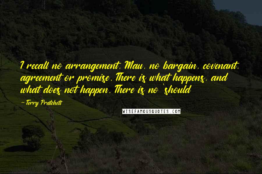 Terry Pratchett Quotes: I recall no arrangement, Mau, no bargain, covenant, agreement or promise. There is what happens, and what does not happen. There is no 'should