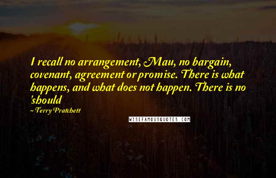 Terry Pratchett Quotes: I recall no arrangement, Mau, no bargain, covenant, agreement or promise. There is what happens, and what does not happen. There is no 'should